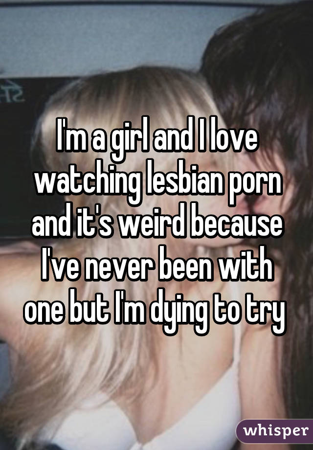 I'm a girl and I love watching lesbian porn and it's weird because I've never been with one but I'm dying to try 