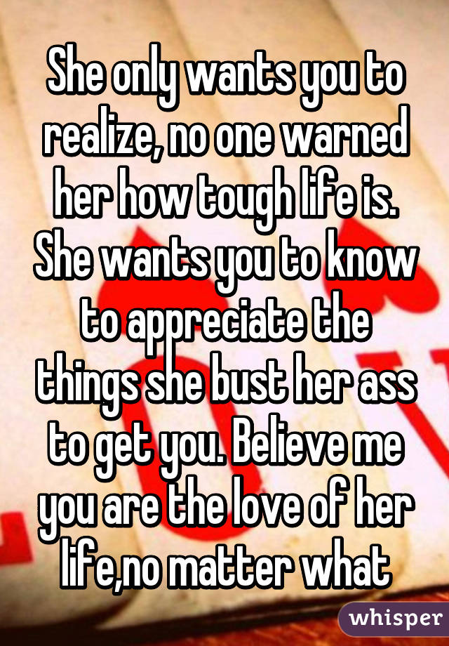 She only wants you to realize, no one warned her how tough life is. She wants you to know to appreciate the things she bust her ass to get you. Believe me you are the love of her life,no matter what