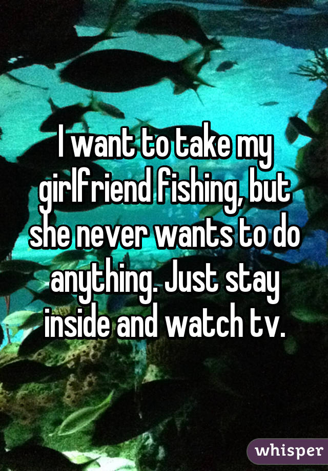 I want to take my girlfriend fishing, but she never wants to do anything. Just stay inside and watch tv.