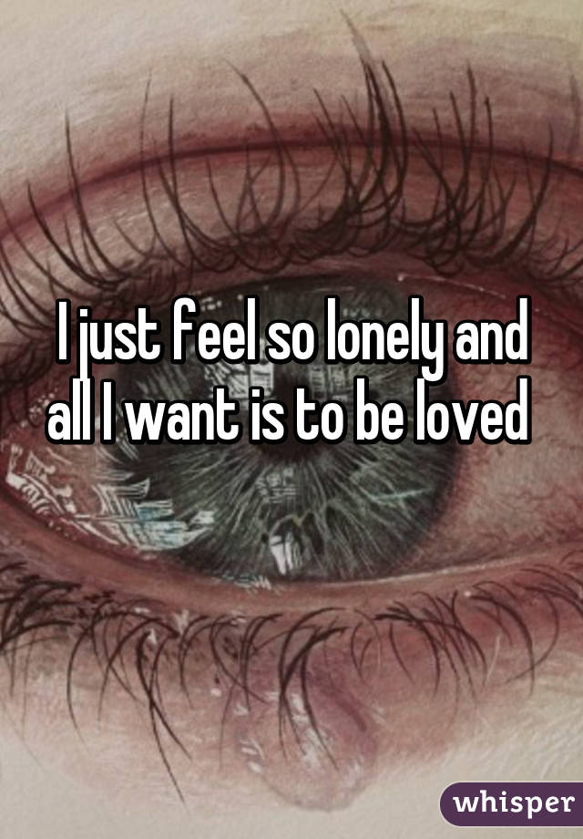 I just feel so lonely and all I want is to be loved 
