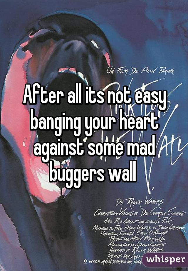 After all its not easy banging your heart against some mad buggers wall 