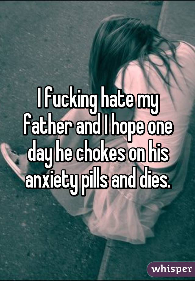 I fucking hate my father and I hope one day he chokes on his anxiety pills and dies.