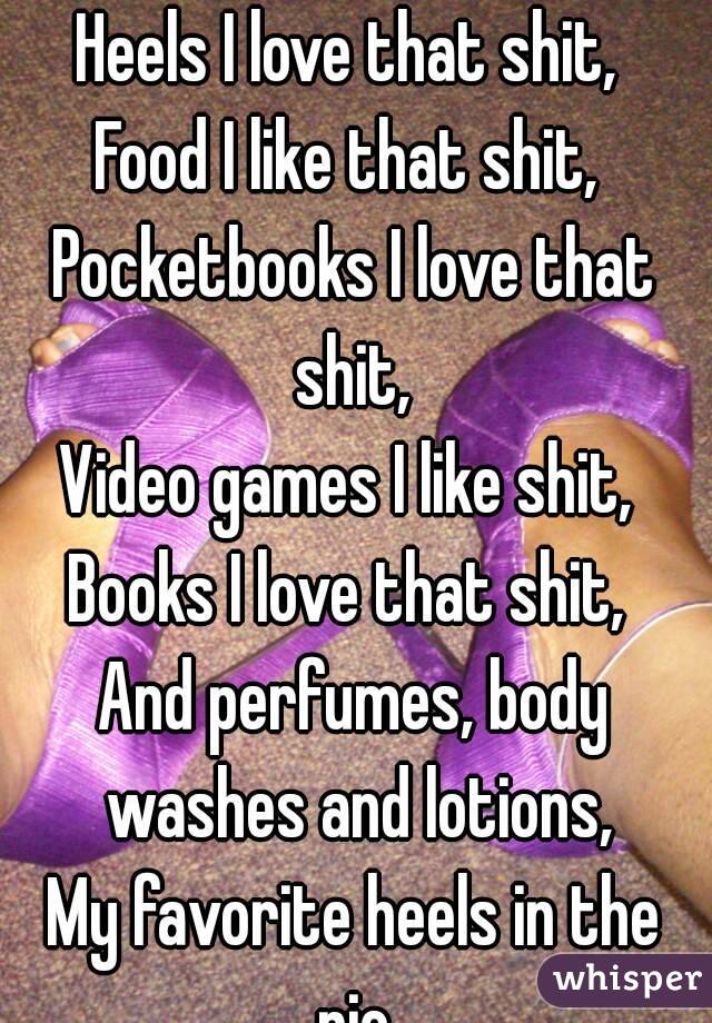 Heels I love that shit, 
Food I like that shit, 
Pocketbooks I love that shit, 
Video games I like shit, 
Books I love that shit, 
And perfumes, body washes and lotions,
My favorite heels in the pic.