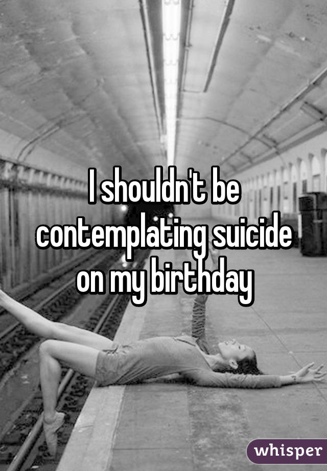 I shouldn't be contemplating suicide on my birthday