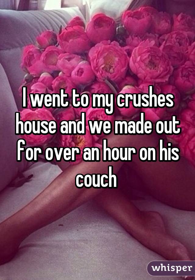 I went to my crushes house and we made out for over an hour on his couch 