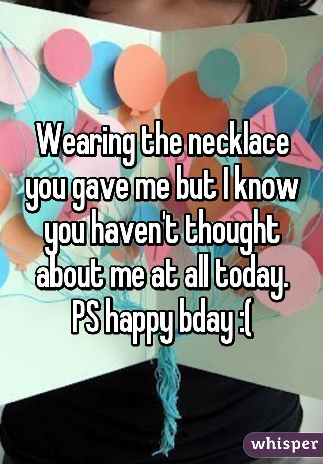 Wearing the necklace you gave me but I know you haven't thought about me at all today. PS happy bday :(