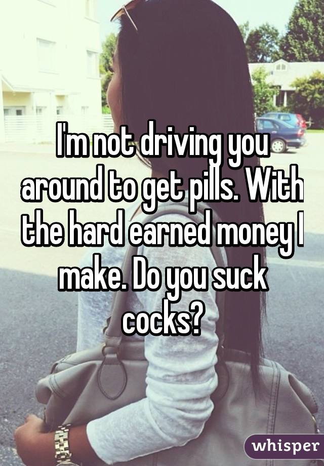 I'm not driving you around to get pills. With the hard earned money I make. Do you suck cocks?