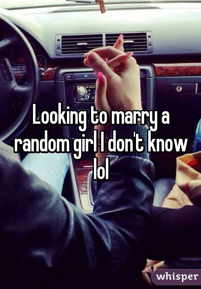 Looking to marry a random girl I don't know lol