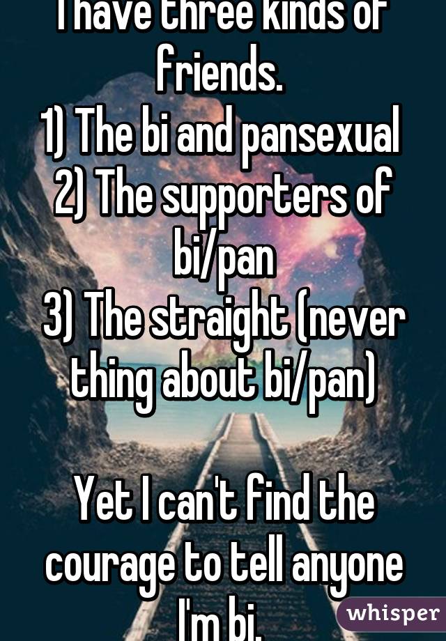 I have three kinds of friends. 
1) The bi and pansexual 
2) The supporters of bi/pan
3) The straight (never thing about bi/pan)

Yet I can't find the courage to tell anyone I'm bi. 