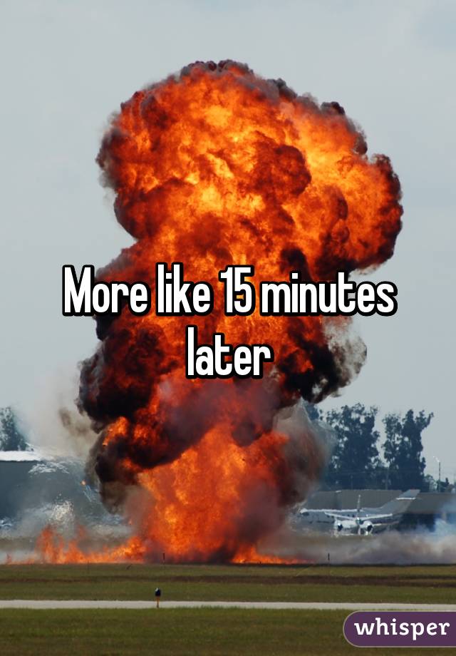 More like 15 minutes later