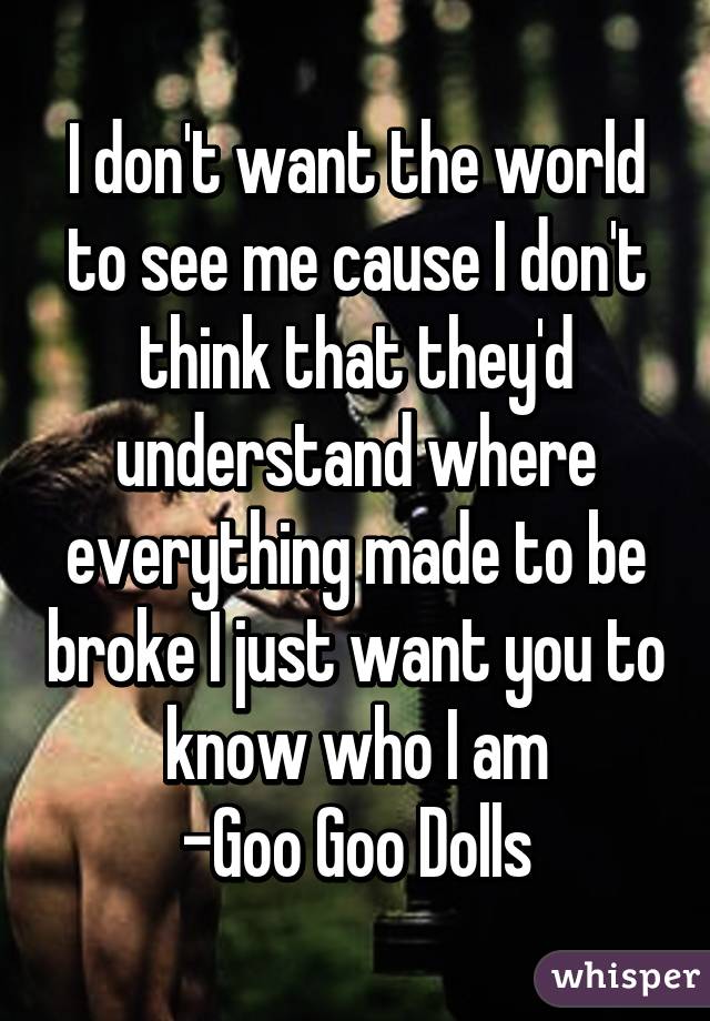 I don't want the world to see me cause I don't think that they'd understand where everything made to be broke I just want you to know who I am
-Goo Goo Dolls