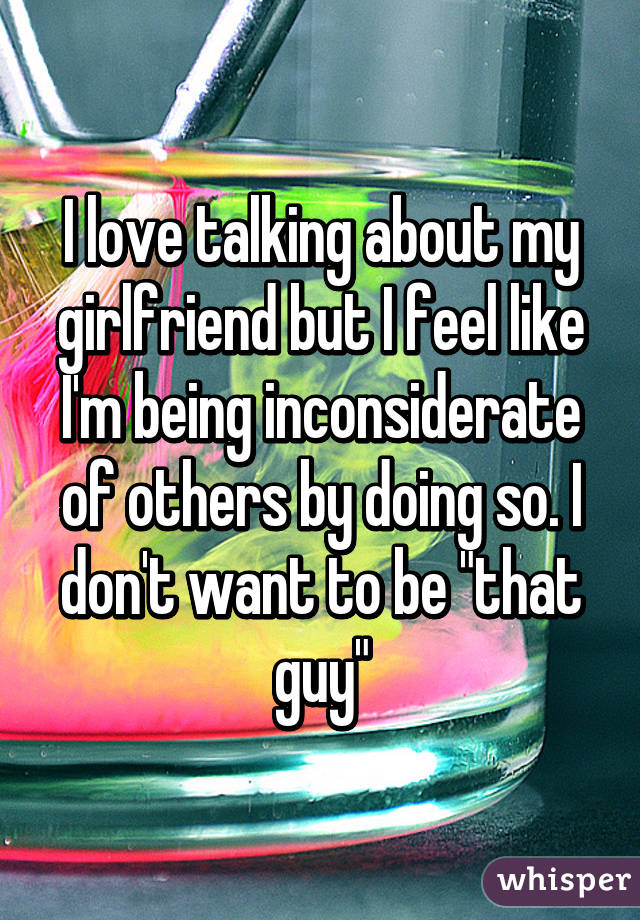 I love talking about my girlfriend but I feel like I'm being inconsiderate of others by doing so. I don't want to be "that guy"