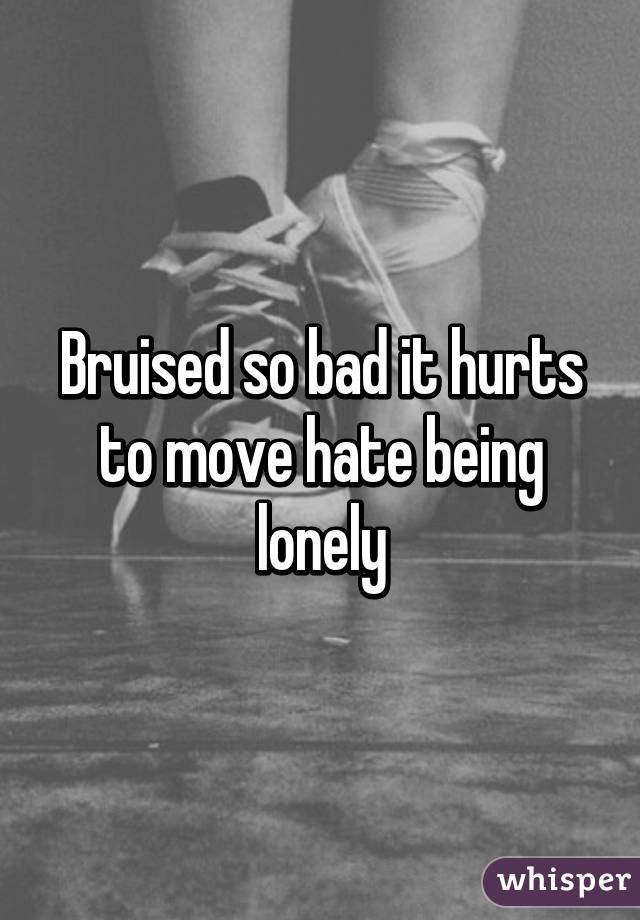 Bruised so bad it hurts to move hate being lonely