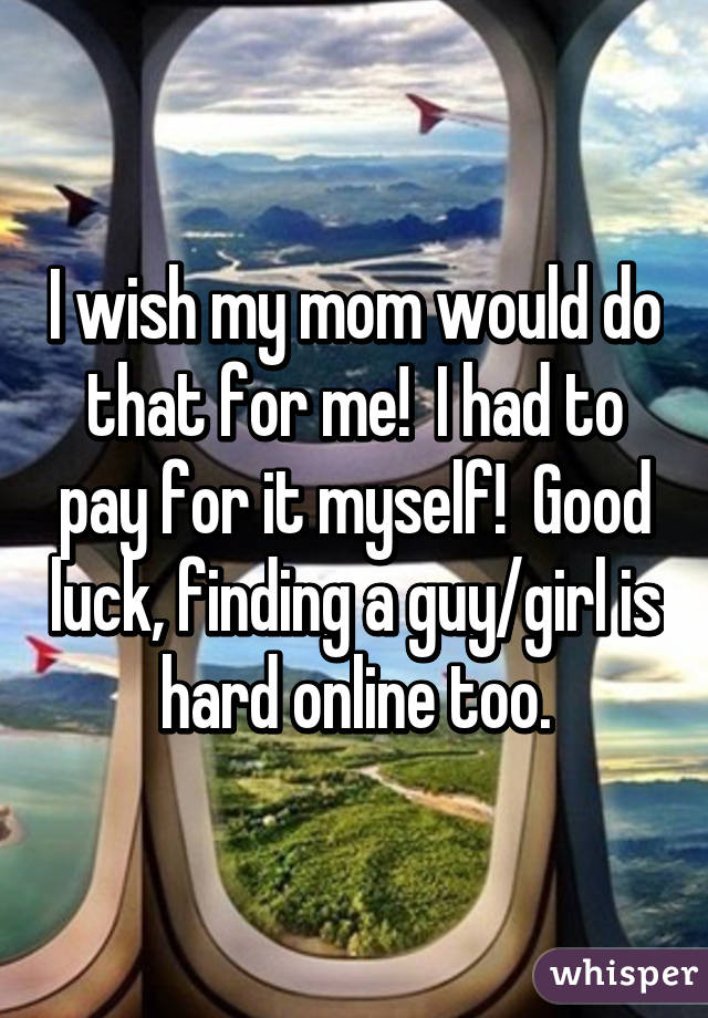 I wish my mom would do that for me!  I had to pay for it myself!  Good luck, finding a guy/girl is hard online too.