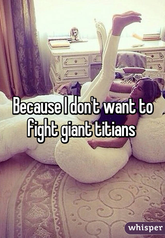 Because I don't want to fight giant titians 