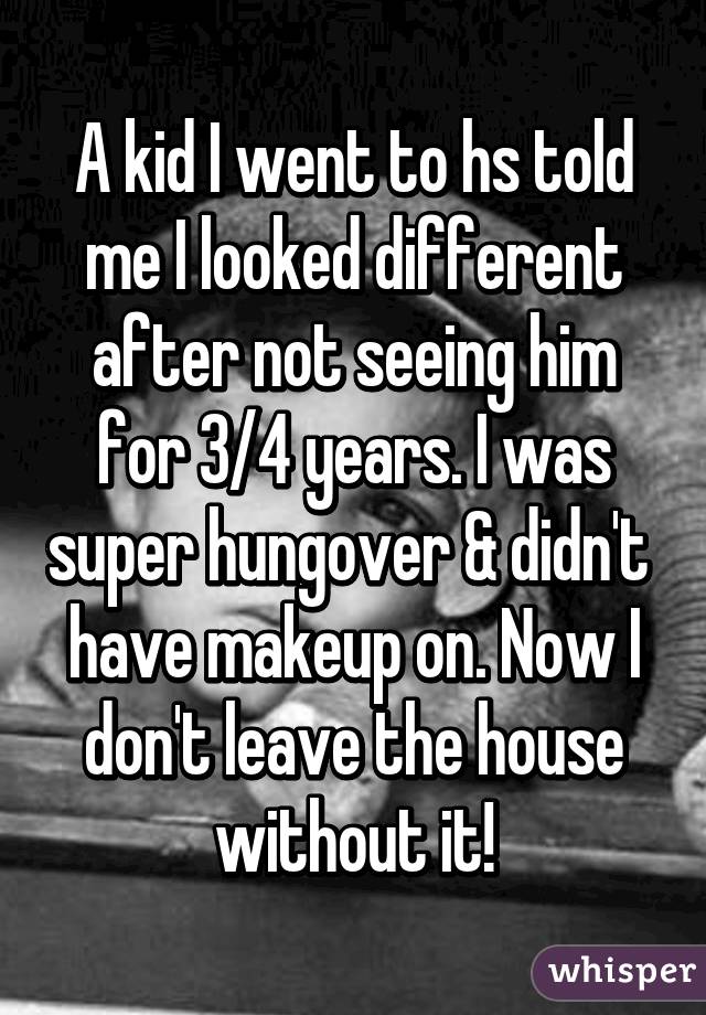 A kid I went to hs told me I looked different after not seeing him for 3/4 years. I was super hungover & didn't  have makeup on. Now I don't leave the house without it!
