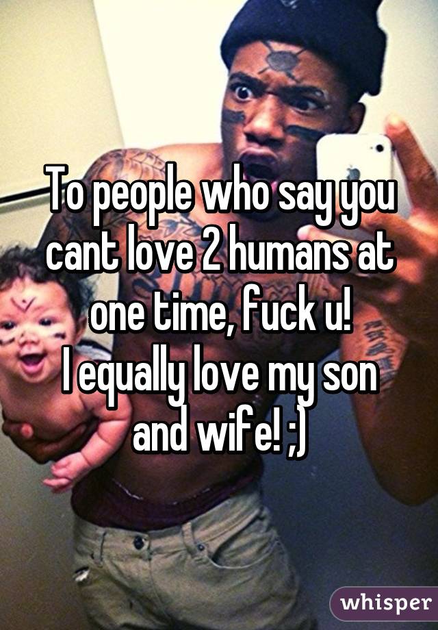 To people who say you cant love 2 humans at one time, fuck u!
I equally love my son and wife! ;)