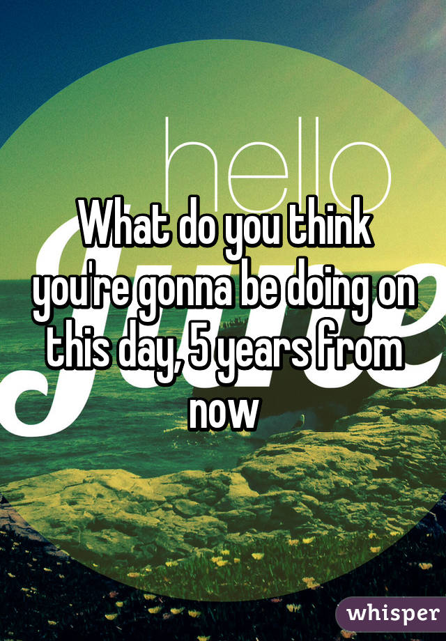 What do you think you're gonna be doing on this day, 5 years from now