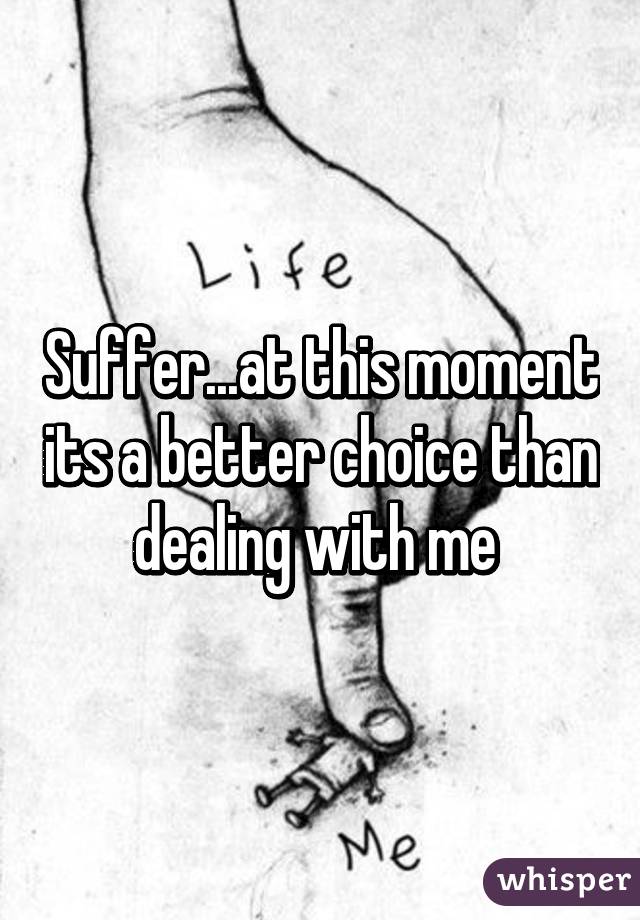 Suffer...at this moment its a better choice than dealing with me 