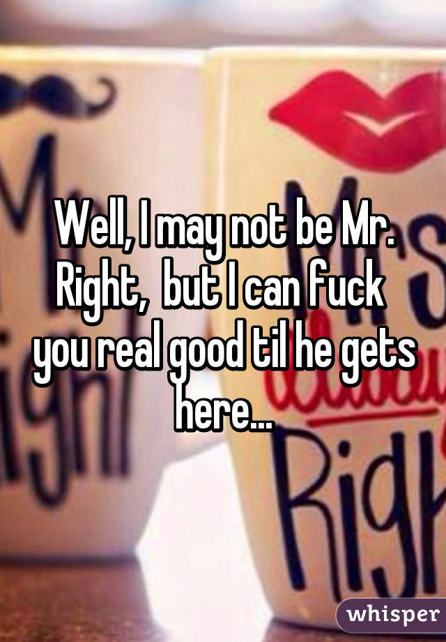 Well, I may not be Mr. Right,  but I can fuck  you real good til he gets here...