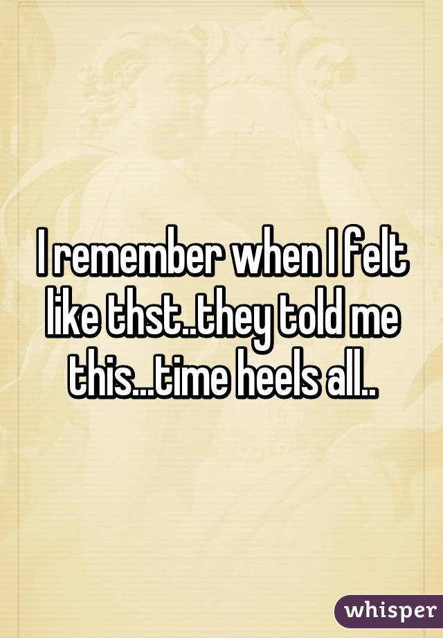 I remember when I felt like thst..they told me this...time heels all..