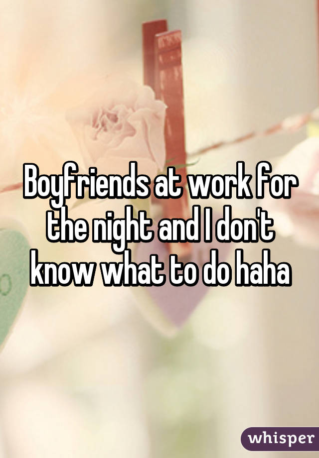 Boyfriends at work for the night and I don't know what to do haha