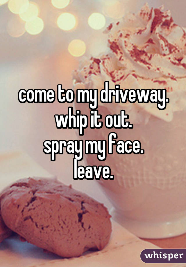 come to my driveway.
whip it out.
spray my face.
leave.