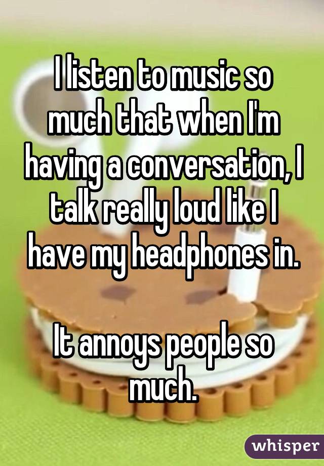 I listen to music so much that when I'm having a conversation, I talk really loud like I have my headphones in.

It annoys people so much.