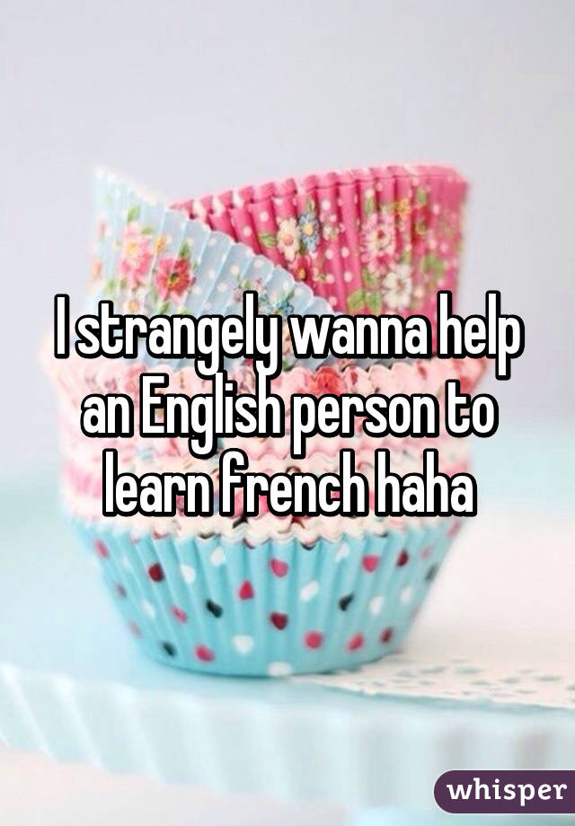 I strangely wanna help an English person to learn french haha