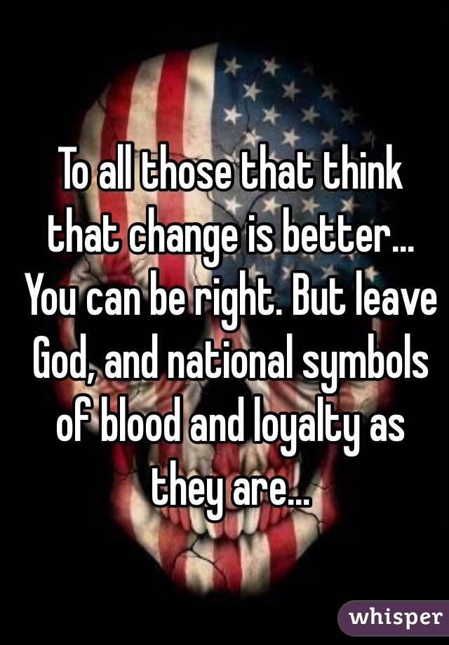 To all those that think that change is better...
You can be right. But leave God, and national symbols of blood and loyalty as they are...