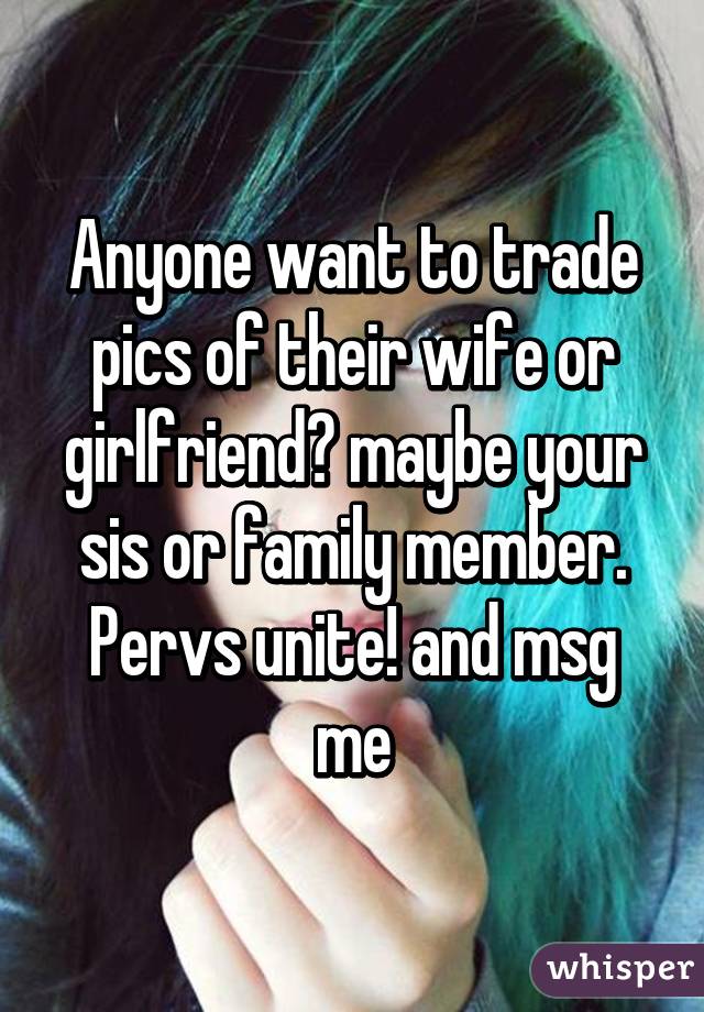 Anyone want to trade pics of their wife or girlfriend? maybe your sis or family member. Pervs unite! and msg me