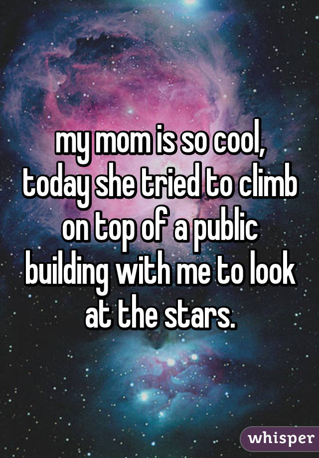 my mom is so cool, today she tried to climb on top of a public building with me to look at the stars.