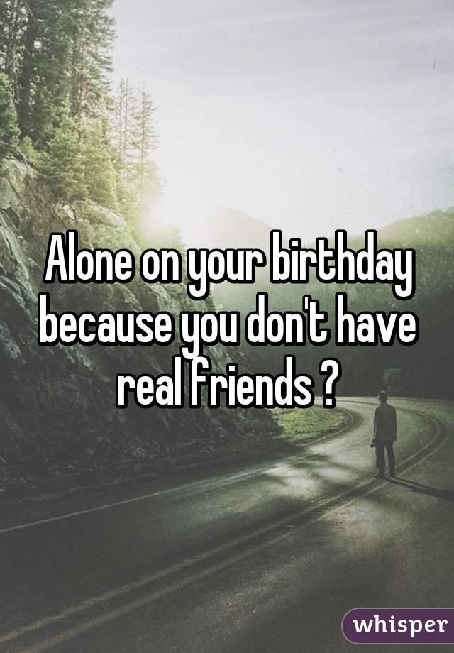 Alone on your birthday because you don't have real friends 😕