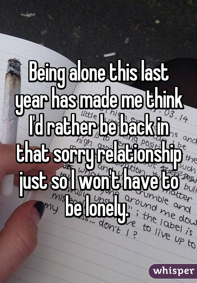 Being alone this last year has made me think I'd rather be back in that sorry relationship just so I won't have to be lonely. 