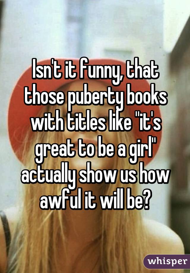 Isn't it funny, that those puberty books with titles like "it's great to be a girl" actually show us how awful it will be?