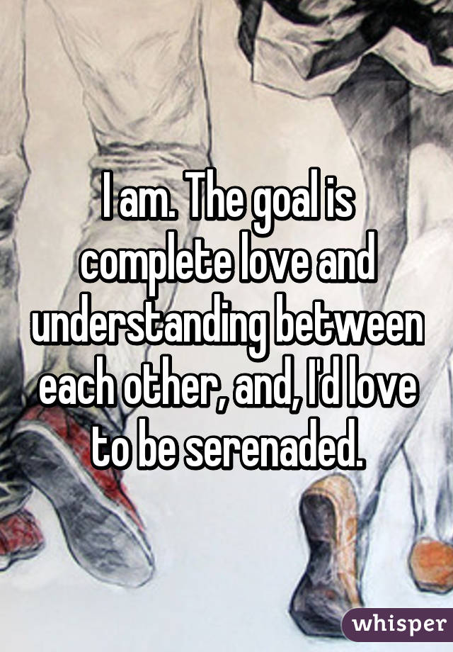 I am. The goal is complete love and understanding between each other, and, I'd love to be serenaded.