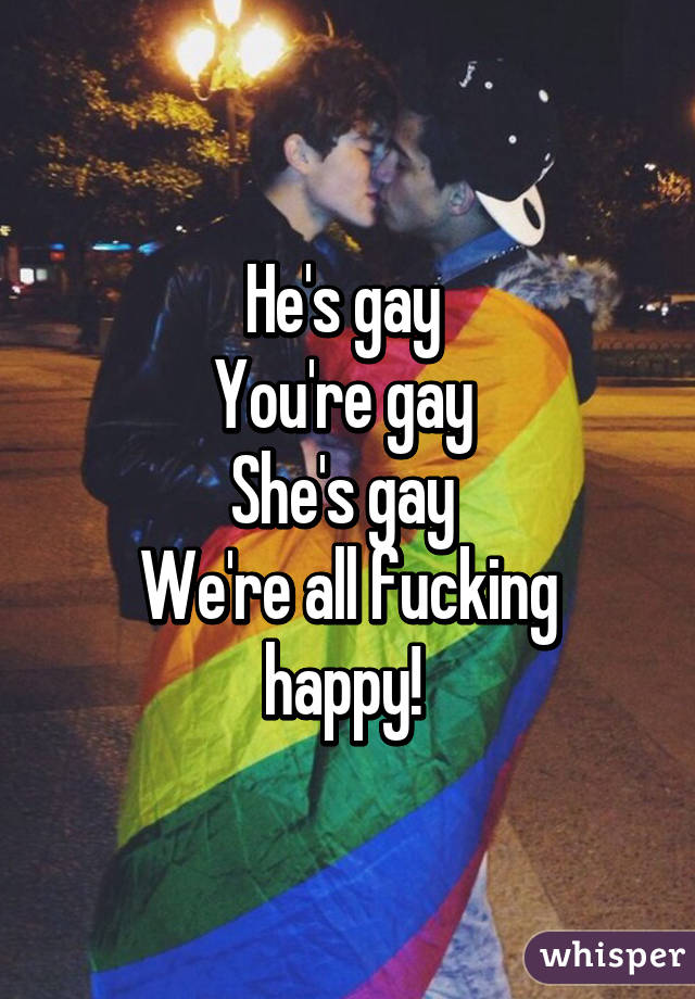 He's gay 
You're gay 
She's gay 
We're all fucking happy! 