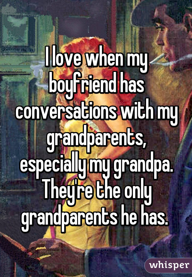 I love when my boyfriend has conversations with my grandparents, especially my grandpa. They're the only grandparents he has. 