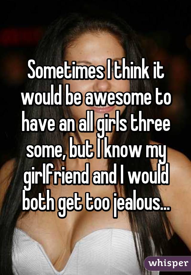 Sometimes I think it would be awesome to have an all girls three some, but I know my girlfriend and I would both get too jealous...