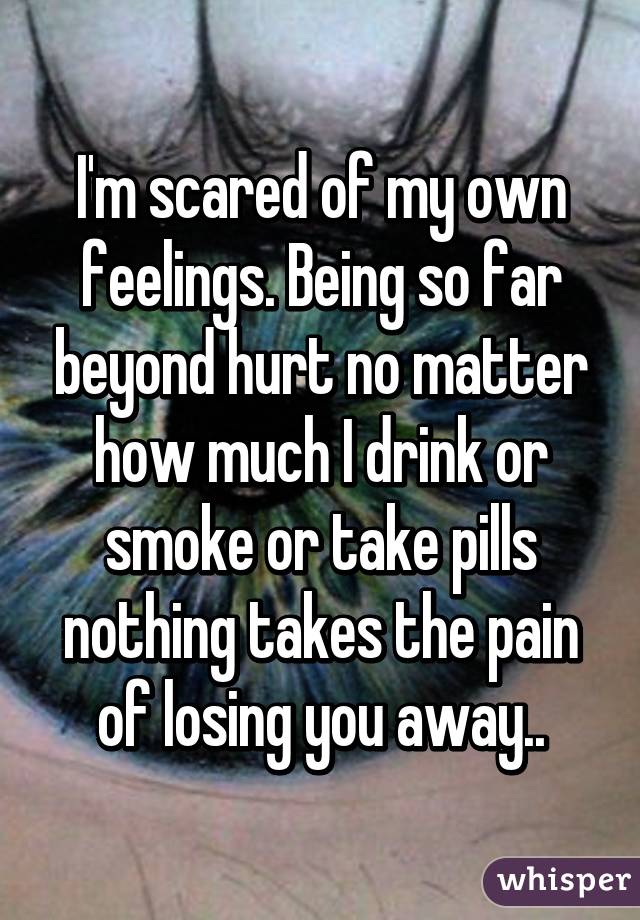 I'm scared of my own feelings. Being so far beyond hurt no matter how much I drink or smoke or take pills nothing takes the pain of losing you away..