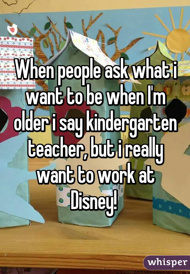 When people ask what i want to be when I'm older i say kindergarten teacher, but i really want to work at Disney! 