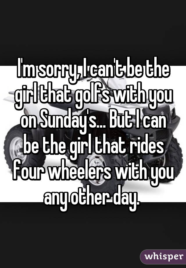 I'm sorry, I can't be the girl that golfs with you on Sunday's... But I can be the girl that rides four wheelers with you any other day. 