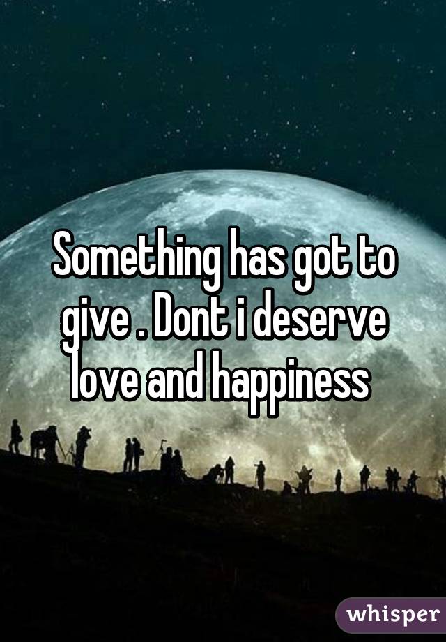 Something has got to give . Dont i deserve love and happiness 