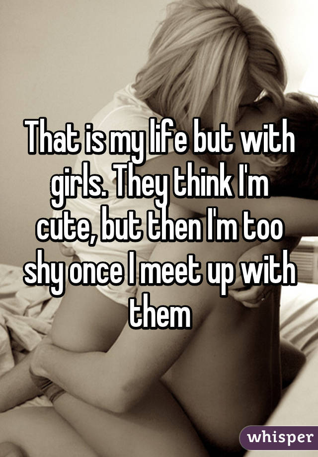 That is my life but with girls. They think I'm cute, but then I'm too shy once I meet up with them