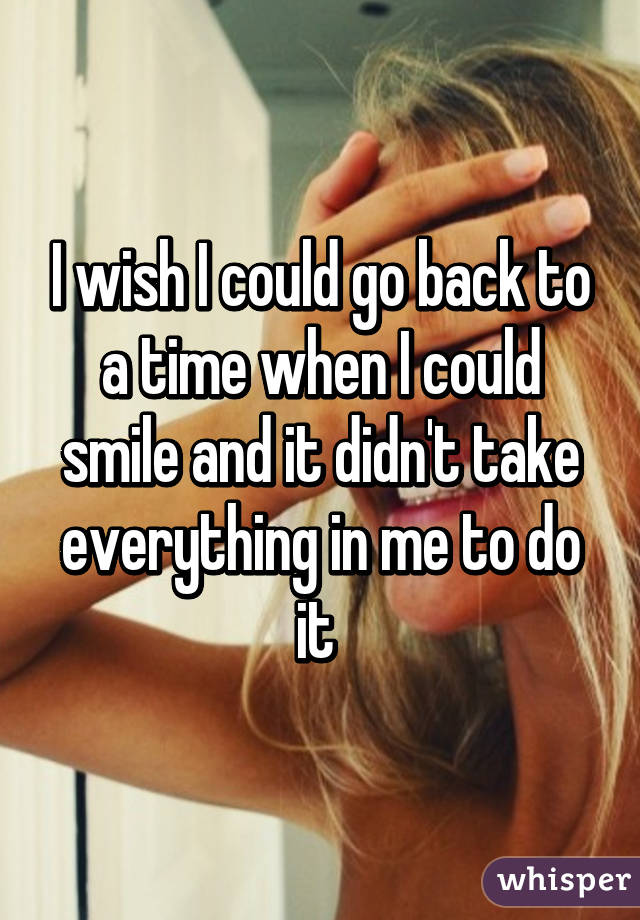 I wish I could go back to a time when I could smile and it didn't take everything in me to do it 