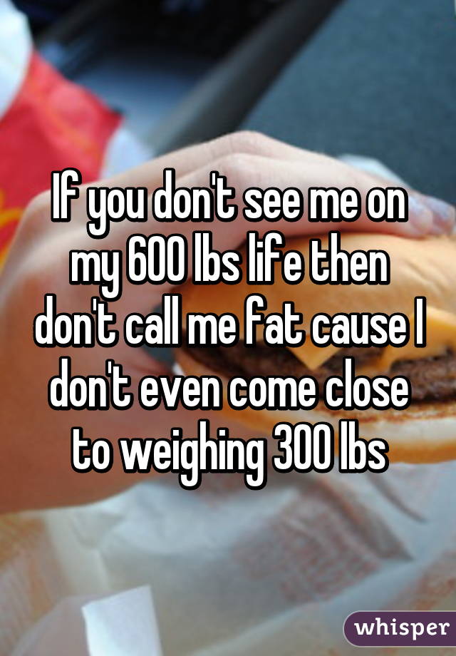 If you don't see me on my 600 lbs life then don't call me fat cause I don't even come close to weighing 300 lbs