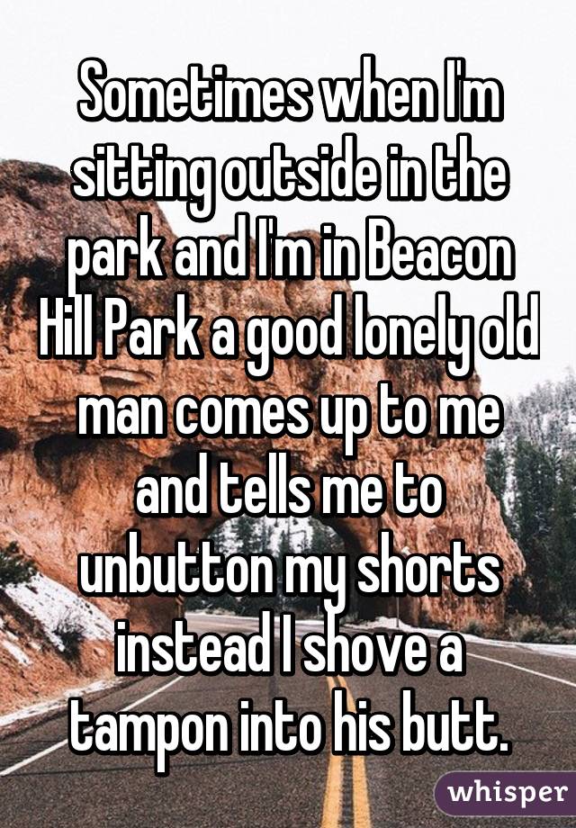 Sometimes when I'm sitting outside in the park and I'm in Beacon Hill Park a good lonely old man comes up to me and tells me to unbutton my shorts instead I shove a tampon into his butt.