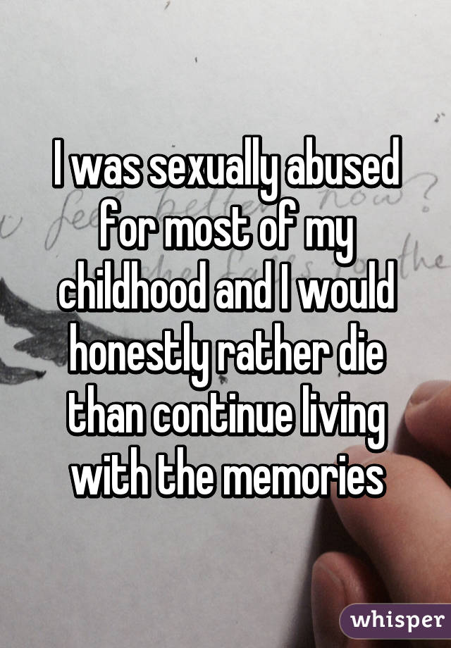 I was sexually abused for most of my childhood and I would honestly rather die than continue living with the memories