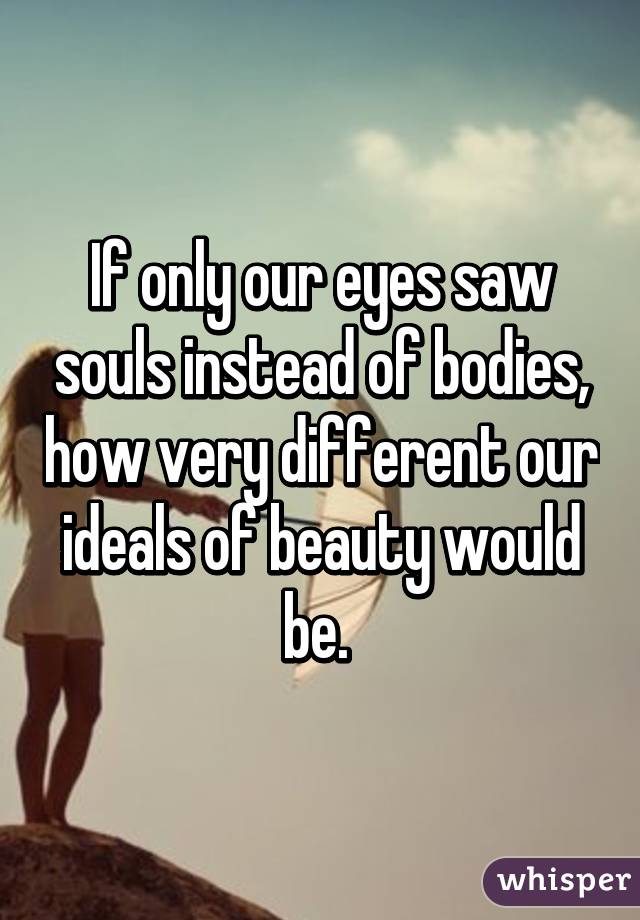 If only our eyes saw souls instead of bodies, how very different our ideals of beauty would be. 