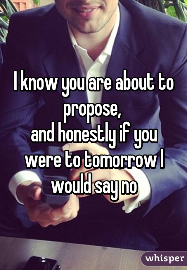 I know you are about to propose, 
and honestly if you were to tomorrow I would say no